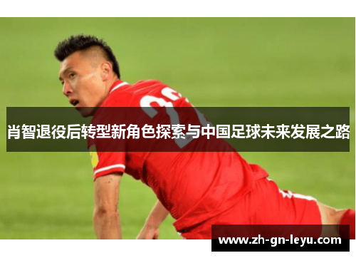 肖智退役后转型新角色探索与中国足球未来发展之路 肖智退役后转型新角色探索与中国足球未来发展之路