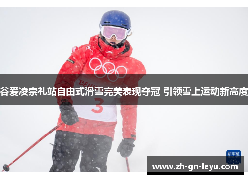 谷爱凌崇礼站自由式滑雪完美表现夺冠 引领雪上运动新高度 谷爱凌崇礼站自由式滑雪完美表现夺冠 引领雪上运动新高度