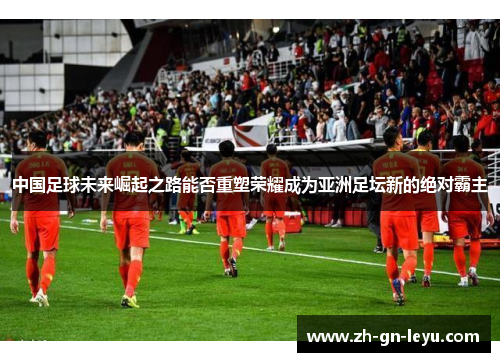 中国足球未来崛起之路能否重塑荣耀成为亚洲足坛新的绝对霸主 中国足球未来崛起之路能否重塑荣耀成为亚洲足坛新的绝对霸主