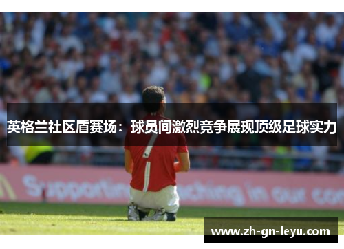 英格兰社区盾赛场：球员间激烈竞争展现顶级足球实力