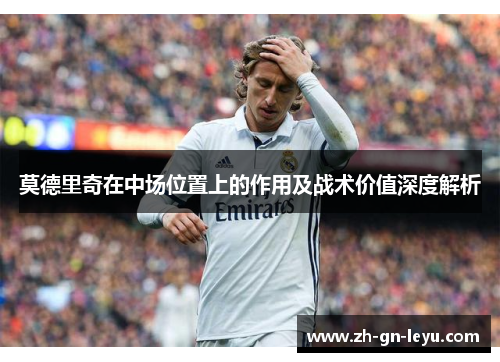 莫德里奇在中场位置上的作用及战术价值深度解析