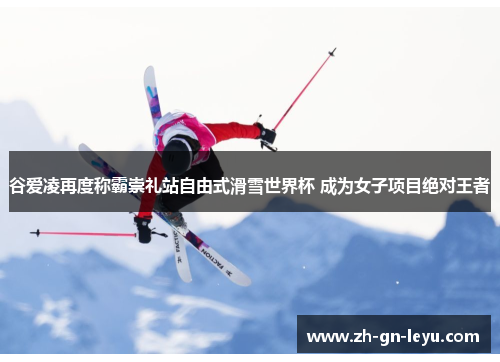 谷爱凌再度称霸崇礼站自由式滑雪世界杯 成为女子项目绝对王者