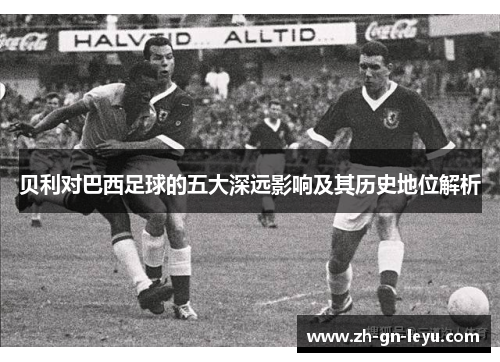 贝利对巴西足球的五大深远影响及其历史地位解析