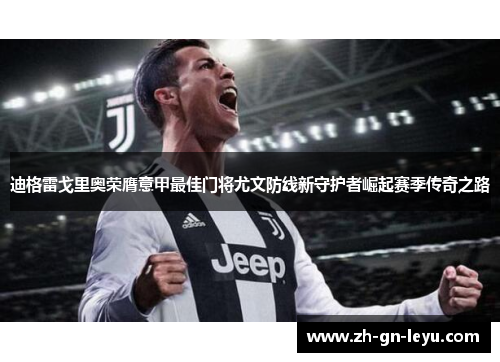 迪格雷戈里奥荣膺意甲最佳门将尤文防线新守护者崛起赛季传奇之路 迪格雷戈里奥荣膺意甲最佳门将尤文防线新守护者崛起赛季传奇之路